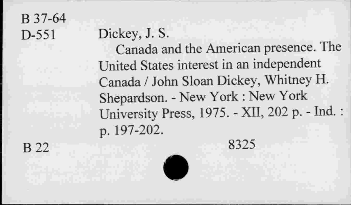 ﻿B 37-64
D-551 Dickey, J. S.
Canada and the American presence. The United States interest in an independent Canada / John Sloan Dickey, Whitney H. Shepardson. - New York : New York University Press, 1975. - XII, 202 p. - Ind. : p. 197-202.
B 22	8325